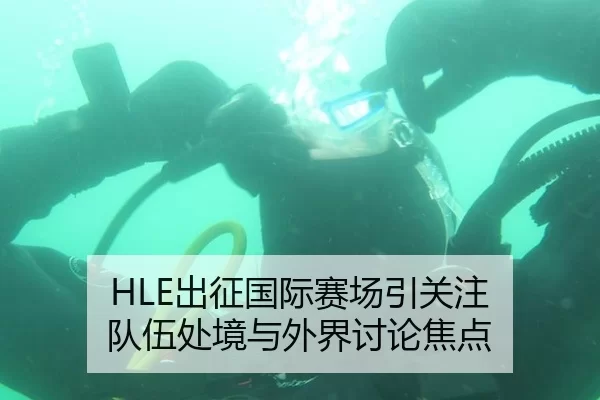 HLE出征国际赛场引关注 队伍处境与外界讨论焦点